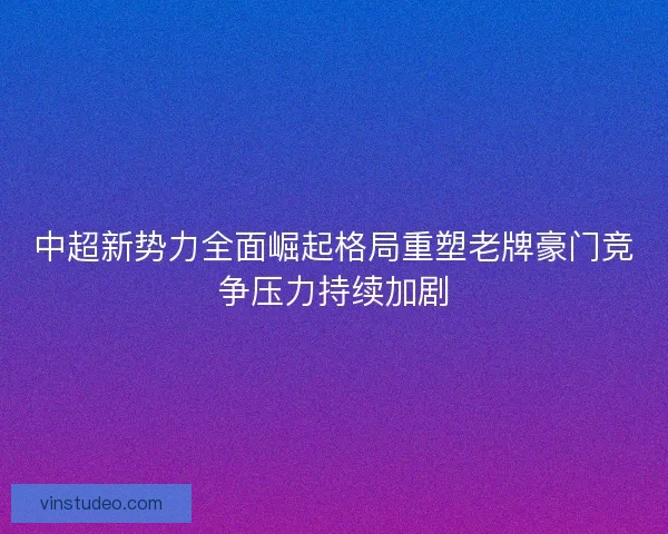中超新势力全面崛起格局重塑老牌豪门竞争压力持续加剧