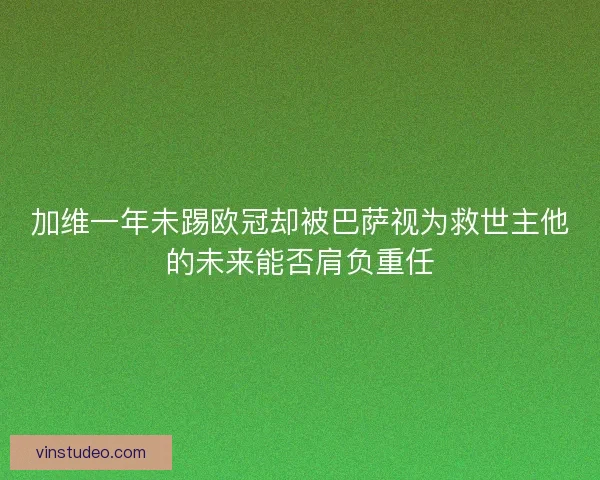 加维一年未踢欧冠却被巴萨视为救世主他的未来能否肩负重任